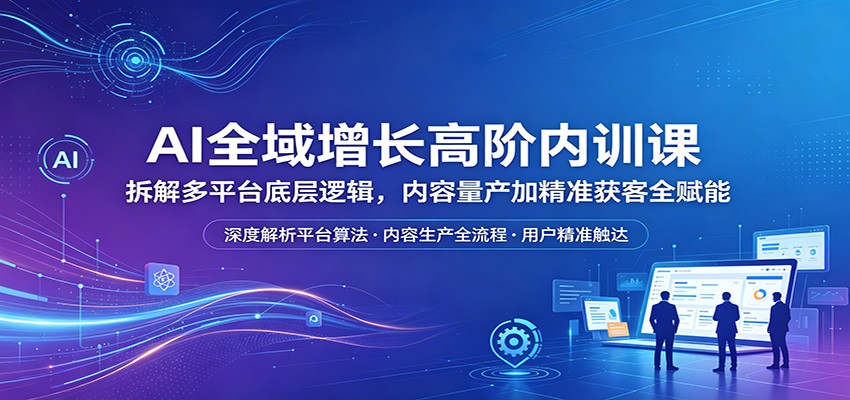 AI全域增长高阶内训课：拆解多平台底层逻辑，内容量产加精准获客全赋能-云讯网创