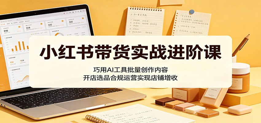 小红书带货实战进阶课：巧用AI工具批量创作内容，开店选品合规运营实现店铺增收-云讯网创