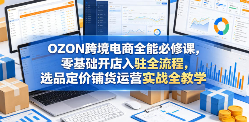 OZON跨境电商全能必修课，零基础开店入驻全流程，选品定价铺货运营实战全教学(更新0605)-云讯网创