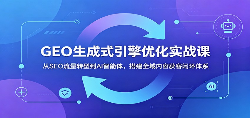GEO生成式引擎优化实战课：从SEO流量转型到AI智能体，搭建全域内容获客闭环体系-云讯网创
