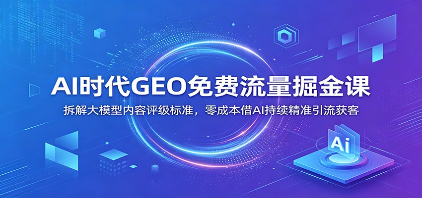 AI时代GEO免费流量掘金课：拆解大模型内容评级标准，零成本借AI持续精准引流获客-云讯网创