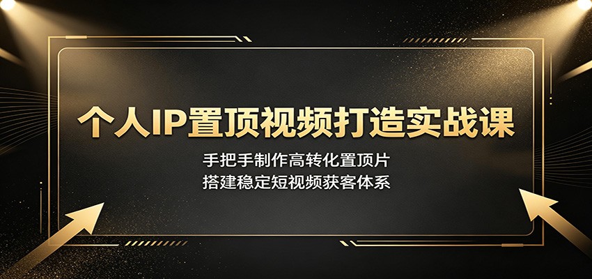 个人IP置顶视频打造实战课：手把手制作高转化置顶片，搭建稳定短视频获客体系-云讯网创