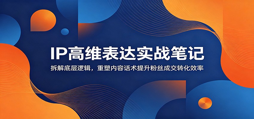IP高维表达实战笔记：拆解底层逻辑，重塑内容话术提升粉丝成交转化效率-云讯网创