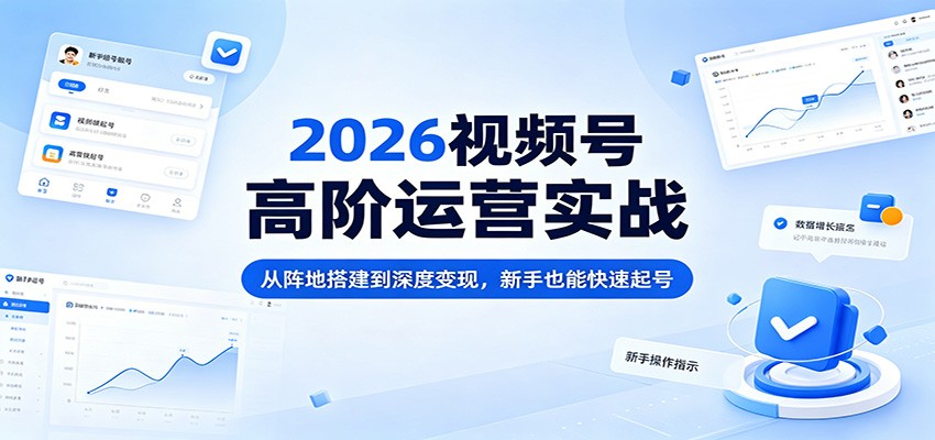 2026视频号高阶运营实战：从阵地搭建到深度变现，新手也能快速起号-云讯网创