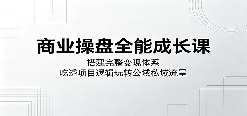 商业操盘全能成长课：搭建完整变现体系，吃透项目逻辑玩转公域私域流量-云讯网创