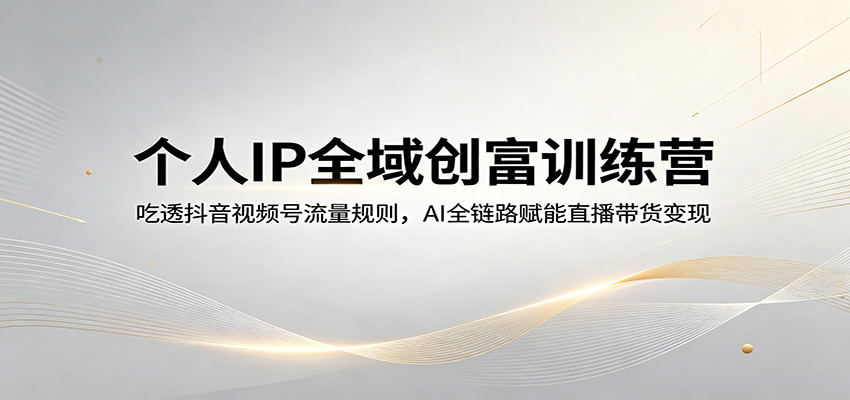个人IP全域创富训练营：吃透抖音视频号流量规则，AI全链路赋能直播带货变现-云讯网创