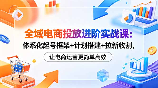 全域电商投放进阶实战课：体系化起号框架+计划搭建+拉新收割，让电商运营更简单高效-云讯网创